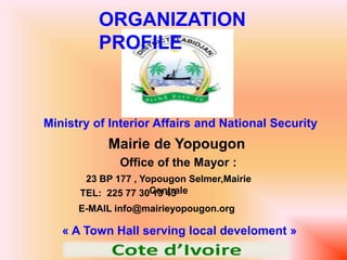 ORGANIZATION 
PROFILE 
Ministry of Interior Affairs and National Security 
Mairie de Yopougon 
Office of the Mayor : 
23 BP 177 , Yopougon Selmer,Mairie 
TEL: 225 77 30C 1e3n 4tr3a le 
E-MAIL info@mairieyopougon.org 
« A Town Hall serving local develoment » 
 