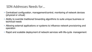 SDN Addresses Needs for…
• Centralized configuration, management/control, monitoring of network devices
(physical or virtual)
• Ability to override traditional forwarding algorithms to suite unique business or
technical needs
• Allowing external applications or systems to influence network provisioning and
operation
• Rapid and scalable deployment of network services with life-cycle management
 