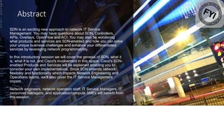 Abstract
SDN is an exciting new approach to network IT Service
Management. You may have questions about SDN, Controllers,
APIs, Overlays, OpenFlow and ACI. You may also be wondering
what products and services are SDN-enabled and how you can solve
your unique business challenges and enhance your differentiated
services by leveraging network programmability.
In this introductory session we will cover the genesis of SDN, what it
is, what it is not, and Cisco's involvement in this space. Cisco's SDN-
enabled Products and Services will be explained enabling you to
consider your own implementations. Since SDN extends network
flexibility and functionality which impacts Network Engineering and
Operations teams, we'll also cover the IT Service Management
impact.
Network engineers, network operation staff, IT Service Managers, IT
personnel managers, and application/compute SMEs will benefit from
this session.
B
R
K
S
D
N
-
1
0
1
4
2
 