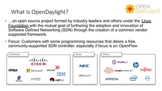What Is OpenDaylight?
• …an open source project formed by industry leaders and others under the Linux
Foundation with the mutual goal of furthering the adoption and innovation of
Software Defined Networking (SDN) through the creation of a common vendor
supported framework.
• Focus: Customers with some programming resources that desire a free,
community-supported SDN controller, especially if focus is on OpenFlow
Platinum Gold Silver
 