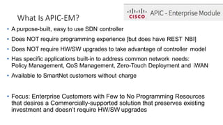 What Is APIC-EM?
• A purpose-built, easy to use SDN controller
• Does NOT require programming experience [but does have REST NBI]
• Does NOT require HW/SW upgrades to take advantage of controller model
• Has specific applications built-in to address common network needs:
Policy Management, QoS Management, Zero-Touch Deployment and iWAN
• Available to SmartNet customers without charge
• Focus: Enterprise Customers with Few to No Programming Resources
that desires a Commercially-supported solution that preserves existing
investment and doesn’t require HW/SW upgrades
 
