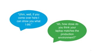 “Uhm, well, if you
come over here I
can show you what
I did.” “Ah, how close do
you think your
laptop matches the
production
environment?”
 