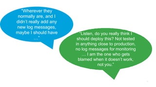 “Listen, do you really think I
should deploy this? Not tested
in anything close to production,
no log messages for monitoring
… I am the one who gets
blamed when it doesn’t work,
not you.”
“Wherever they
normally are, and I
didn’t really add any
new log messages,
maybe I should have
…”
 