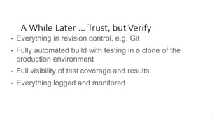 • Everything in revision control, e.g. Git
• Fully automated build with testing in a clone of the
production environment
• Full visibility of test coverage and results
• Everything logged and monitored
A While Later … Trust, but Verify
 