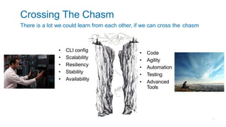 Crossing The Chasm
There is a lot we could learn from each other, if we can cross the chasm
• Code
• Agility
• Automation
• Testing
• Advanced
Tools
• CLI config
• Scalability
• Resiliency
• Stability
• Availability
 
