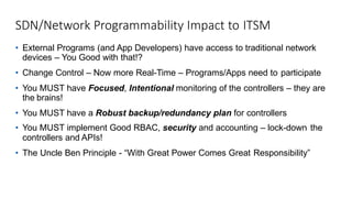 SDN/Network Programmability Impact to ITSM
• External Programs (and App Developers) have access to traditional network
devices – You Good with that!?
• Change Control – Now more Real-Time – Programs/Apps need to participate
• You MUST have Focused, Intentional monitoring of the controllers – they are
the brains!
• You MUST have a Robust backup/redundancy plan for controllers
• You MUST implement Good RBAC, security and accounting – lock-down the
controllers and APIs!
• The Uncle Ben Principle - “With Great Power Comes Great Responsibility”
 