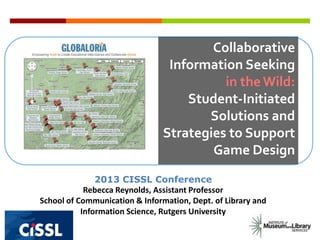 Collaborative
Information Seeking
in theWild:
Student-Initiated
Solutions and
Strategies to Support
Game Design
2013 CISSL Conference
Rebecca Reynolds, Assistant Professor
School of Communication & Information, Dept. of Library and
Information Science, Rutgers University
 