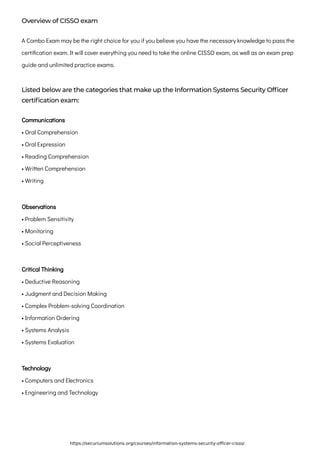 Overview of CISSO exam
A Combo Exam may be the right choice for you if you believe you have the necessary knowledge to pass the
certification exam. It will cover everything you need to take the online CISSO exam, as well as an exam prep
guide and unlimited practice exams.
Listed below are the categories that make up the Information Systems Security Officer
certification exam:
Communications

• Oral Comprehension

• Oral Expression

• Reading Comprehension

• Written Comprehension

• Writing
Observations

• Problem Sensitivity

• Monitoring

• Social Perceptiveness
Critical Thinking

• Deductive Reasoning

• Judgment and Decision Making

• Complex Problem-solving Coordination

• Information Ordering

• Systems Analysis

• Systems Evaluation
Technology

• Computers and Electronics

• Engineering and Technology
https://securiumsolutions.org/courses/information-systems-security-officer-cisso/
 