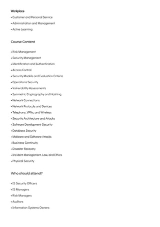 Workplace

• Customer and Personal Service

• Administration and Management

• Active Learning
Course Content
• Risk Management
• Security Management

• Identification and Authentication

• Access Control

• Security Models and Evaluation Criteria

• Operations Security

• Vulnerability Assessments

• Symmetric Cryptography and Hashing

• Network Connections

• Network Protocols and Devices

• Telephony, VPNs, and Wireless

• Security Architecture and Attacks

• Software Development Security

• Database Security

• Malware and Software Attacks

• Business Continuity

• Disaster Recovery

• Incident Management, Law, and Ethics

• Physical Security
Who should attend?
• IS Security Officers

• IS Managers

• Risk Managers

• Auditors

• Information Systems Owners

 