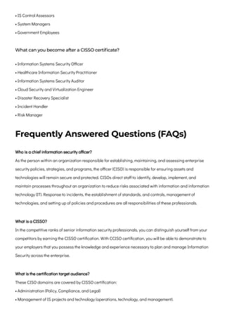 • IS Control Assessors

• System Managers

• Government Employees
What can you become after a CISSO certificate?
• Information Systems Security Officer

• Healthcare Information Security Practitioner

• Information Systems Security Auditor

• Cloud Security and Virtualization Engineer

• Disaster Recovery Specialist

• Incident Handler

• Risk Manager
Frequently Answered Questions (FAQs)
Who is a chief information security officer?

As the person within an organization responsible for establishing, maintaining, and assessing enterprise
security policies, strategies, and programs, the officer (CISO) is responsible for ensuring assets and
technologies will remain secure and protected. CISOs direct staff to identify, develop, implement, and
maintain processes throughout an organization to reduce risks associated with information and information
technology (IT). Response to incidents, the establishment of standards, and controls, management of
technologies, and setting up of policies and procedures are all responsibilities of these professionals.
What is a CISSO?

In the competitive ranks of senior information security professionals, you can distinguish yourself from your
competitors by earning the CISSO certification. With CCISO certification, you will be able to demonstrate to
your employers that you possess the knowledge and experience necessary to plan and manage Information
Security across the enterprise.
What is the certification target audience?

These CISO domains are covered by CISSO certification:
• Administration (Policy, Compliance, and Legal)

• Management of IS projects and technology (operations, technology, and management).

 