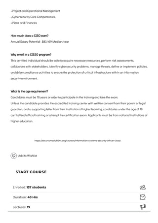 • Project and Operational Management

• Cybersecurity Core Competencies.
• Plans and Finances
How much does a CISO earn?

Annual Salary Potential- $83,169 Median/year
Why enroll in a CISSO program?

This certified individual should be able to acquire necessary resources, perform risk assessments,
collaborate with stakeholders, identify cybersecurity problems, manage threats, define or implement policies,
and drive compliance activities to ensure the protection of critical infrastructure within an information
security environment.
What is the age requirement?

Candidates must be 18 years or older to participate in the training and take the exam.

Unless the candidate provides the accredited training center with written consent from their parent or legal
guardian, and a supporting letter from their institution of higher learning, candidates under the age of 18
can’t attend official training or attempt the certification exam. Applicants must be from national institutions of
higher education.
 
Add to Wishlist
Enrolled:
137 students 
Duration:
40 Hrs 
Lectures:
19 
START COURSE
https://securiumsolutions.org/courses/information-systems-security-officer-cisso/
 
