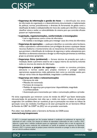 •	Segurança da informação e gestão de riscos — a identificação dos ativos
           de informação da organização e o desenvolvimento, documentação e implementação
           de políticas, normas, procedimentos e diretrizes. As ferramentas de gestão como a
           classificação de dados e avaliação/análise de riscos são usadas para identificar ameaças,
           classificar ativos e avaliar as vulnerabilidades do sistema para que controles eficazes
           possam ser implementados.
         •	Legislação, regulamentações, conformidade e investigações
              • Leis e regulamentos contra crimes de informática
              • As medidas e tecnologias usadas para investigar casos de crimes de informática
         •	Segurança de operações — usada para identificar os controles sobre hardware,
           mídias e operadores e administradores com privilégios de acesso a quaisquer desses
           recursos. Auditoria e monitoramento são os mecanismos, ferramentas e instalações
           que permitem a identificação de incidentes de segurança e ações subseqüentes para
           identificar os elementos essenciais e divulgar as informações pertinentes ao indivíduo,
           grupo ou processo apropriado.
         •	Segurança física (ambiental) — fornece técnicas de proteção para toda a
           instalação, desde o perímetro externo até o espaço interno do escritório, incluindo
           todos os recursos do sistema de informação.
         •	Arquitetura e projeto de segurança — contém os conceitos, princípios,
           estruturas e normas usados para projetar, monitorar e proteger sistemas
           operacionais, equipamentos, redes, aplicativos, bem como os controles usados para
           reforçar vários níveis de disponibilidade, integridade e confidencialidade.
         •	Segurança em redes e telecomunicações
              • Estruturas de rede
              • Métodos de transmissão
              • Formatos de transporte
              • Medidas de segurança para proporcionar disponibilidade, integridade
                e confidencialidade
              • Autenticação para transmissões por redes e comunicação públicas e privadas

Há várias organizações que ministram cursos de revisão do (ISC)2® que fazem declarações
não-autorizadas de pontuações mais altas que a média nos testes e índices de aprovação
exagerados. Um candidato deve ser cauteloso, já que as pontuações nos testes ou índices de
aprovação nunca são revelados. Certifique-se de estar participando de um Seminário Oficial
de Revisão do CBK® do CISSP® do (ISC)2 em um provedor autorizado.

Para obter mais detalhes sobre o Seminário de Revisão do CISSP, acesse
www.isc2.org/cissprevsem.


 O (ISC)2 é a principal organização sem fins lucrativos dedicada à certificação de profissionais de segurança da
 informação em todo o mundo. Com dezenas de milhares de especialistas credenciados em todo o mundo, o (ISC)2
 dedica-se a ajudar tanto o indivíduo certificado quanto sua organização a obterem êxito no setor de segurança da
 informação. De fato, nossas credenciais são consideradas um padrão de qualidade em segurança da informação.
 Portanto, o (ISC)2 é a primeira opção de qualquer pessoa realmente interessada em proteger os ativos da informação
 com um nível de excelência imbatível.                                                                                CIS010.8r
                                                                                                                       (12/07)


                                                                                                   www.isc2.org
 