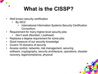 What is the CISSP?
• Well known security certification
• By ISC2
• International Information Systems Security Certification
Consortium
• Requirement for many higher-level security jobs
• Gov't work (Noridian, Lockheed)
• Replaces a degree requirement for some jobs
• Good measure of our security knowledge
• Covers 10 domains of security
• Access control, networks, risk management, securing
software, cryptography, security architecture, operations, disaster
recovery, legal/compliance, physical
 