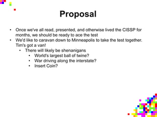 Proposal
• Once we've all read, presented, and otherwise lived the CISSP for
months, we should be ready to ace the test
• We'd like to caravan down to Minneapolis to take the test together.
Tim's got a van!
• There will likely be shenanigans
• World's largest ball of twine?
• War driving along the interstate?
• Insert Coin?
 