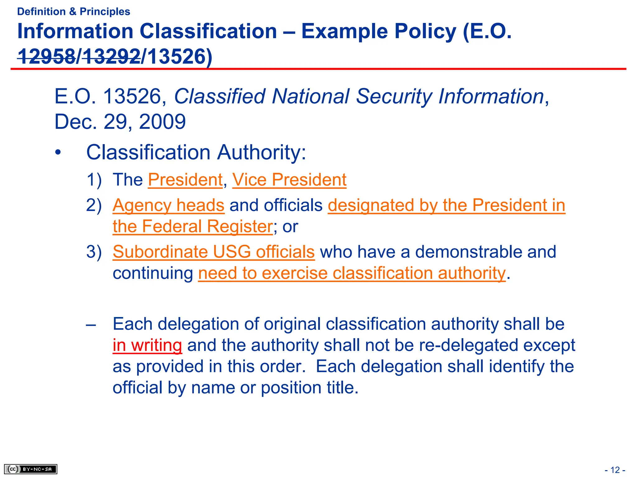 - 12 -
Definition & Principles
Information Classification – Example Policy (E.O.
12958/13292/13526)
E.O. 13526, Classified National Security Information,
Dec. 29, 2009
• Classification Authority:
1) The President, Vice President
2) Agency heads and officials designated by the President in
the Federal Register; or
3) Subordinate USG officials who have a demonstrable and
continuing need to exercise classification authority.
– Each delegation of original classification authority shall be
in writing and the authority shall not be re-delegated except
as provided in this order. Each delegation shall identify the
official by name or position title.
 