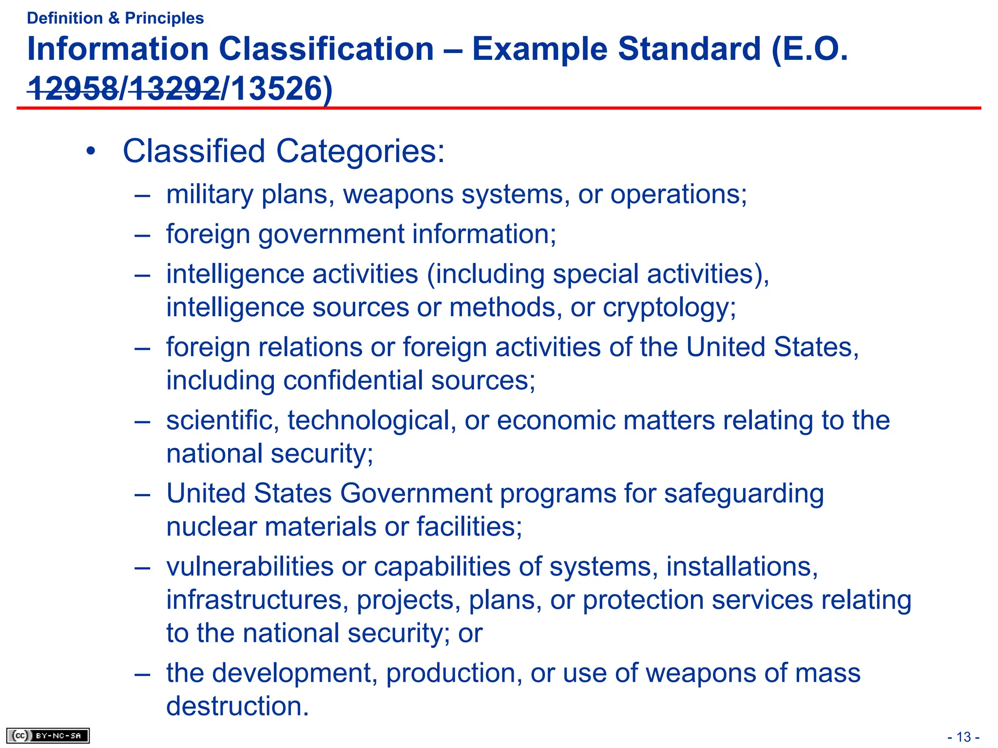 Definition & Principles
Information Classification – Example Standard (E.O.
12958/13292/13526)
• Classified Categories:
– military plans, weapons systems, or operations;
– foreign government information;
– intelligence activities (including special activities),
intelligence sources or methods, or cryptology;
– foreign relations or foreign activities of the United States,
including confidential sources;
– scientific, technological, or economic matters relating to the
national security;
– United States Government programs for safeguarding
nuclear materials or facilities;
– vulnerabilities or capabilities of systems, installations,
infrastructures, projects, plans, or protection services relating
to the national security; or
– the development, production, or use of weapons of mass
destruction.
- 13 -
 