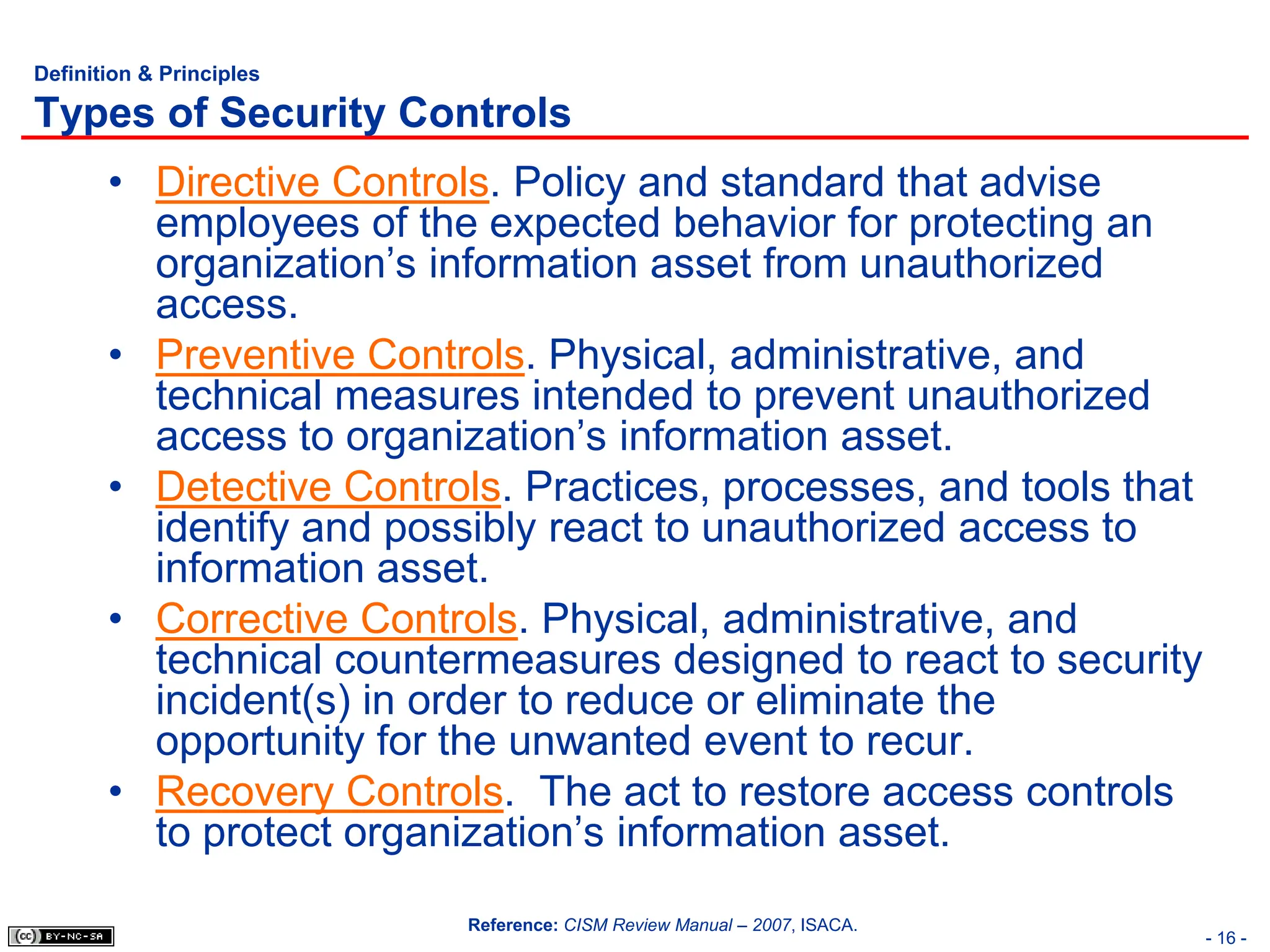 - 16 -
Definition & Principles
Types of Security Controls
• Directive Controls. Policy and standard that advise
employees of the expected behavior for protecting an
organization’s information asset from unauthorized
access.
• Preventive Controls. Physical, administrative, and
technical measures intended to prevent unauthorized
access to organization’s information asset.
• Detective Controls. Practices, processes, and tools that
identify and possibly react to unauthorized access to
information asset.
• Corrective Controls. Physical, administrative, and
technical countermeasures designed to react to security
incident(s) in order to reduce or eliminate the
opportunity for the unwanted event to recur.
• Recovery Controls. The act to restore access controls
to protect organization’s information asset.
Reference: CISM Review Manual – 2007, ISACA.
 