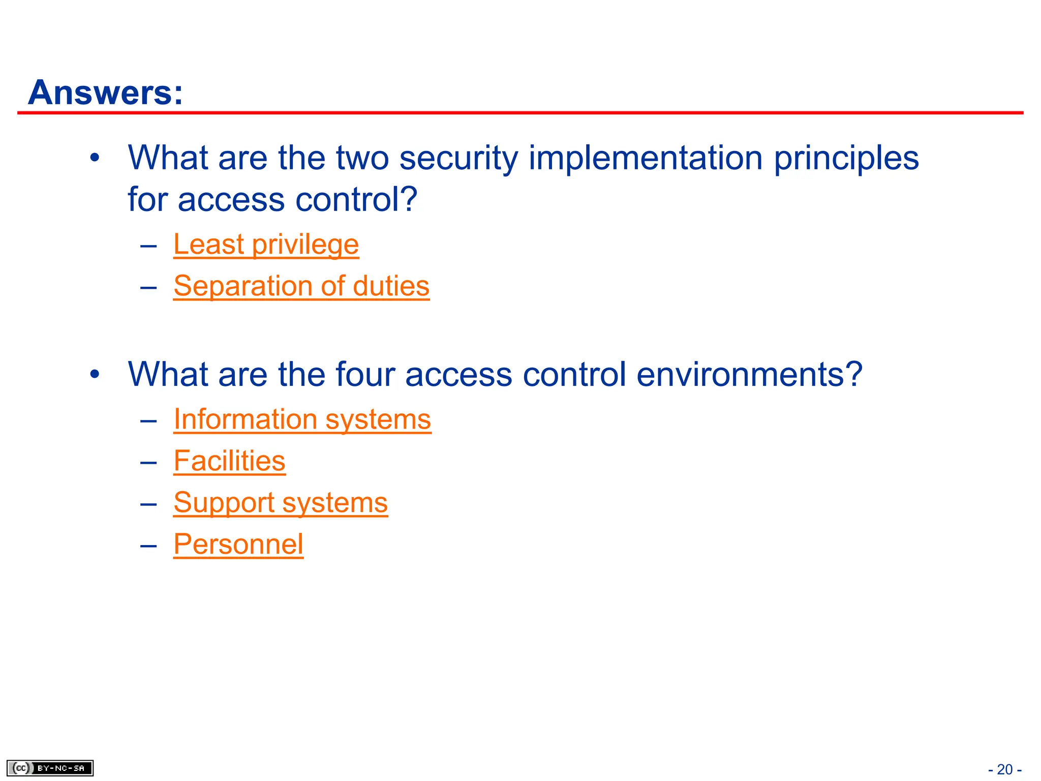 - 20 -
Answers:
• What are the two security implementation principles
for access control?
– Least privilege
– Separation of duties
• What are the four access control environments?
– Information systems
– Facilities
– Support systems
– Personnel
 