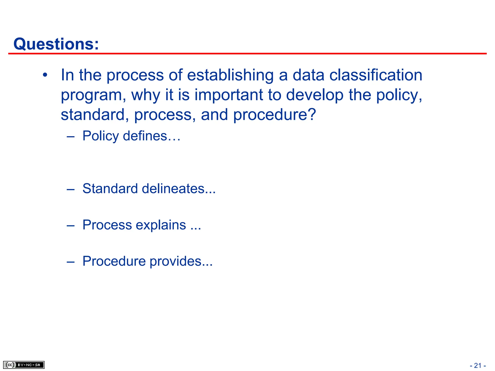 Questions:
• In the process of establishing a data classification
program, why it is important to develop the policy,
standard, process, and procedure?
– Policy defines…
– Standard delineates...
– Process explains ...
– Procedure provides...
- 21 -
 
