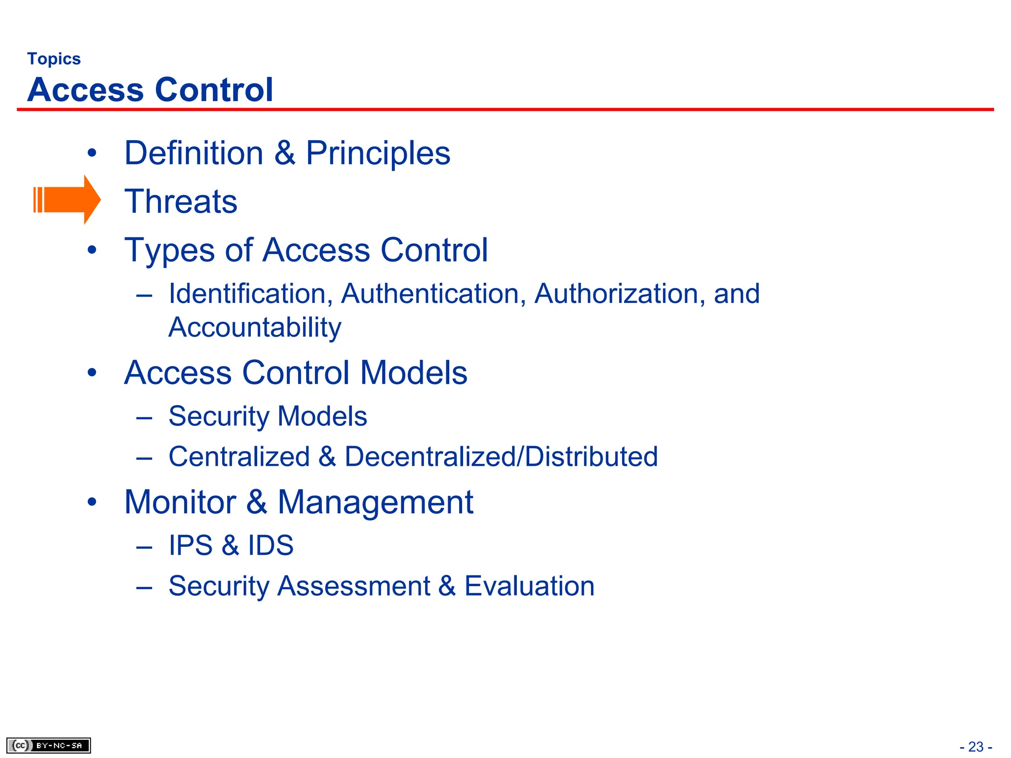 - 23 -
Topics
Access Control
• Definition & Principles
• Threats
• Types of Access Control
– Identification, Authentication, Authorization, and
Accountability
• Access Control Models
– Security Models
– Centralized & Decentralized/Distributed
• Monitor & Management
– IPS & IDS
– Security Assessment & Evaluation
 