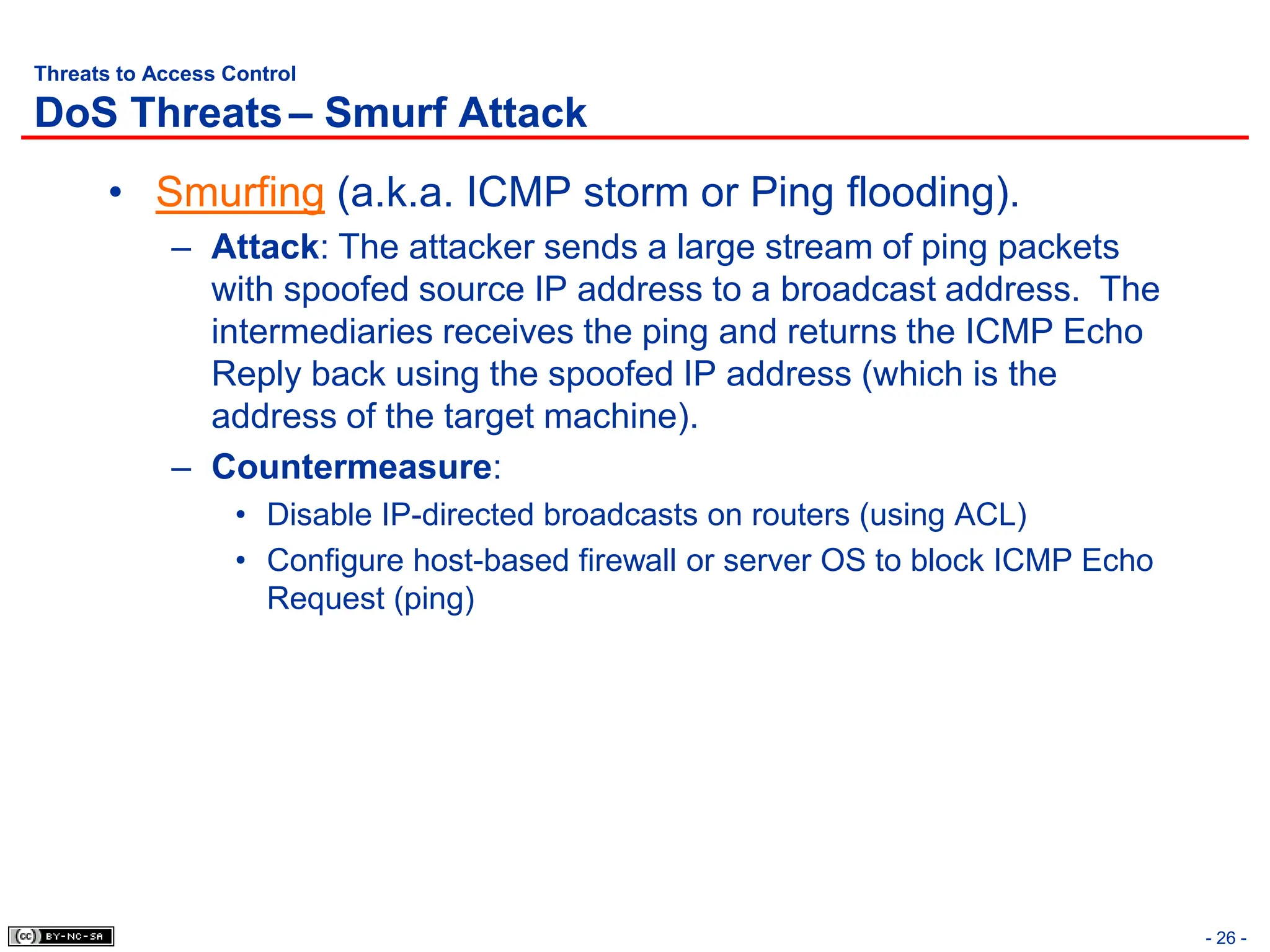 - 26 -
Threats to Access Control
DoS Threats– Smurf Attack
• Smurfing (a.k.a. ICMP storm or Ping flooding).
– Attack: The attacker sends a large stream of ping packets
with spoofed source IP address to a broadcast address. The
intermediaries receives the ping and returns the ICMP Echo
Reply back using the spoofed IP address (which is the
address of the target machine).
– Countermeasure:
• Disable IP-directed broadcasts on routers (using ACL)
• Configure host-based firewall or server OS to block ICMP Echo
Request (ping)
 