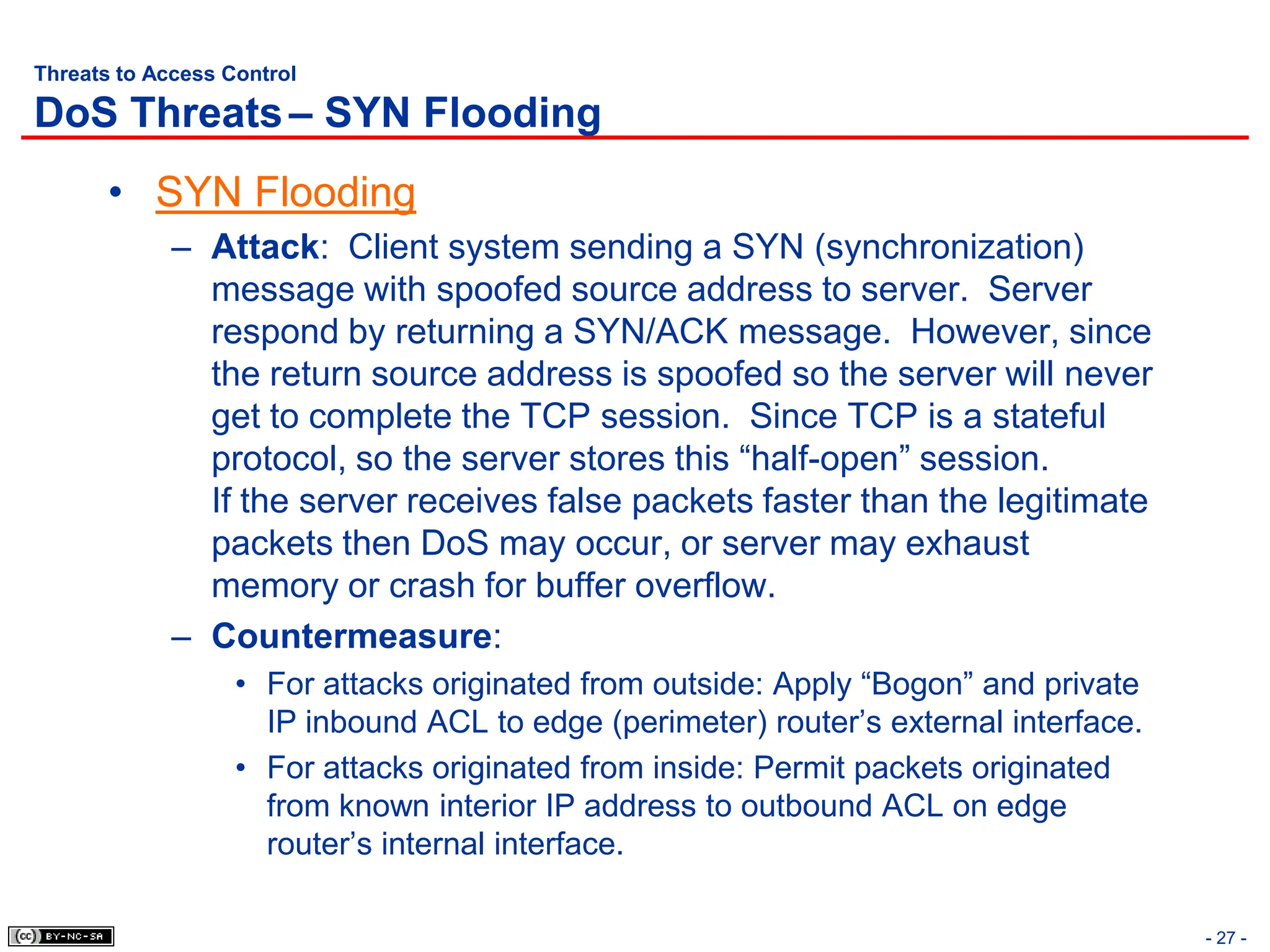 - 27 -
Threats to Access Control
DoS Threats– SYN Flooding
• SYN Flooding
– Attack: Client system sending a SYN (synchronization)
message with spoofed source address to server. Server
respond by returning a SYN/ACK message. However, since
the return source address is spoofed so the server will never
get to complete the TCP session. Since TCP is a stateful
protocol, so the server stores this “half-open” session.
If the server receives false packets faster than the legitimate
packets then DoS may occur, or server may exhaust
memory or crash for buffer overflow.
– Countermeasure:
• For attacks originated from outside: Apply “Bogon” and private
IP inbound ACL to edge (perimeter) router’s external interface.
• For attacks originated from inside: Permit packets originated
from known interior IP address to outbound ACL on edge
router’s internal interface.
 