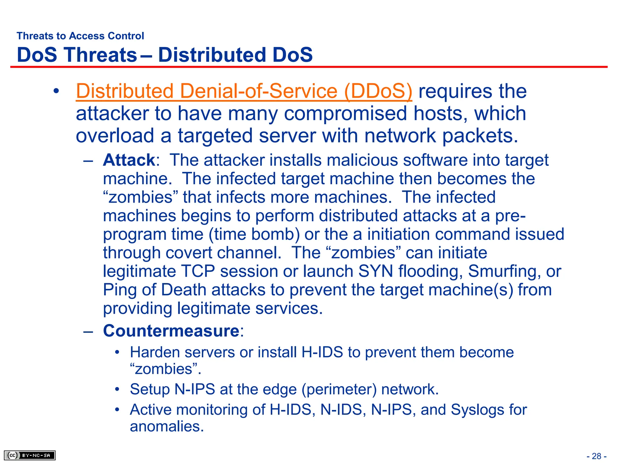 - 28 -
Threats to Access Control
DoS Threats– Distributed DoS
• Distributed Denial-of-Service (DDoS) requires the
attacker to have many compromised hosts, which
overload a targeted server with network packets.
– Attack: The attacker installs malicious software into target
machine. The infected target machine then becomes the
“zombies” that infects more machines. The infected
machines begins to perform distributed attacks at a pre-
program time (time bomb) or the a initiation command issued
through covert channel. The “zombies” can initiate
legitimate TCP session or launch SYN flooding, Smurfing, or
Ping of Death attacks to prevent the target machine(s) from
providing legitimate services.
– Countermeasure:
• Harden servers or install H-IDS to prevent them become
“zombies”.
• Setup N-IPS at the edge (perimeter) network.
• Active monitoring of H-IDS, N-IDS, N-IPS, and Syslogs for
anomalies.
 