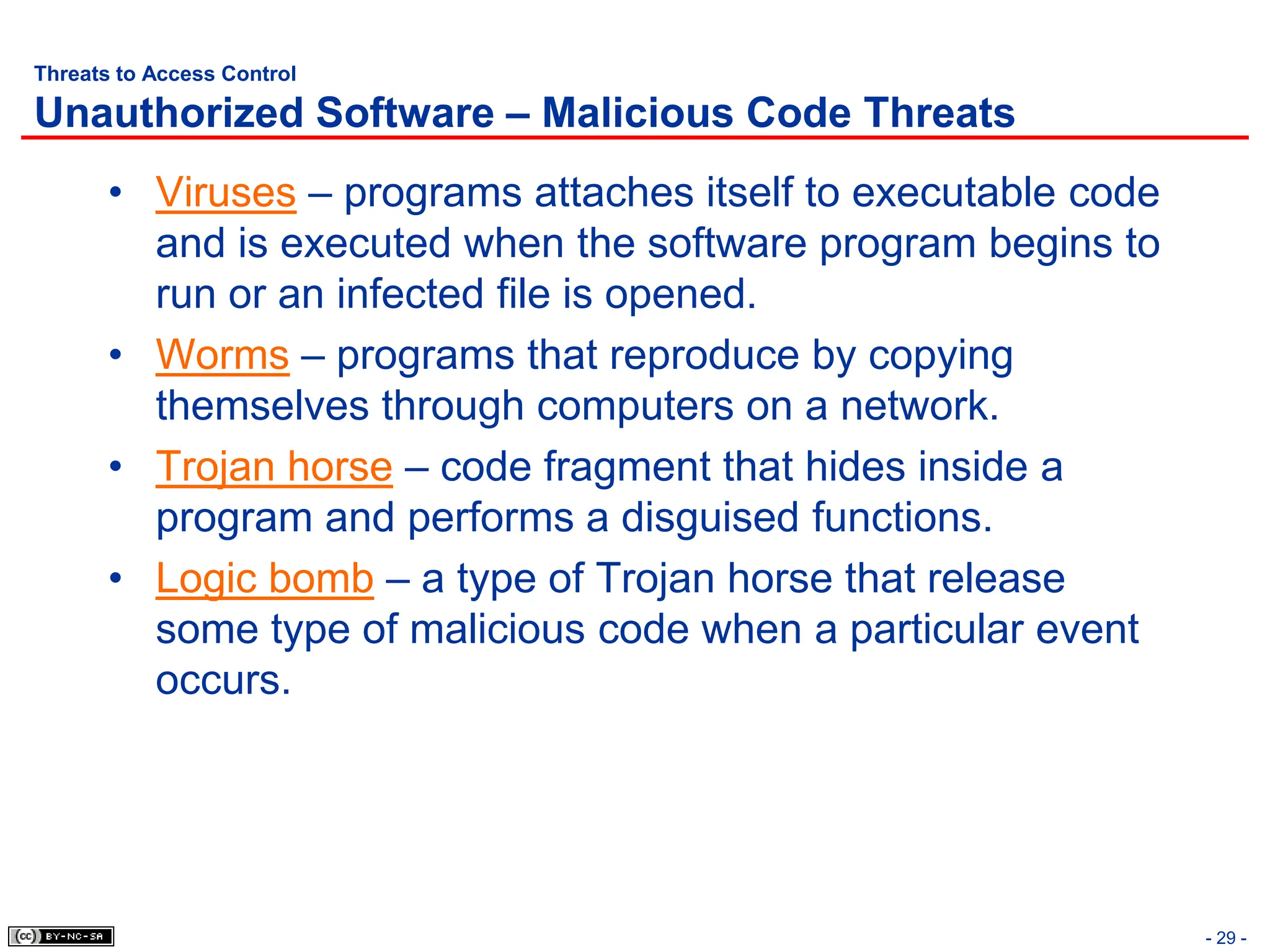 - 29 -
Threats to Access Control
Unauthorized Software – Malicious Code Threats
• Viruses – programs attaches itself to executable code
and is executed when the software program begins to
run or an infected file is opened.
• Worms – programs that reproduce by copying
themselves through computers on a network.
• Trojan horse – code fragment that hides inside a
program and performs a disguised functions.
• Logic bomb – a type of Trojan horse that release
some type of malicious code when a particular event
occurs.
 
