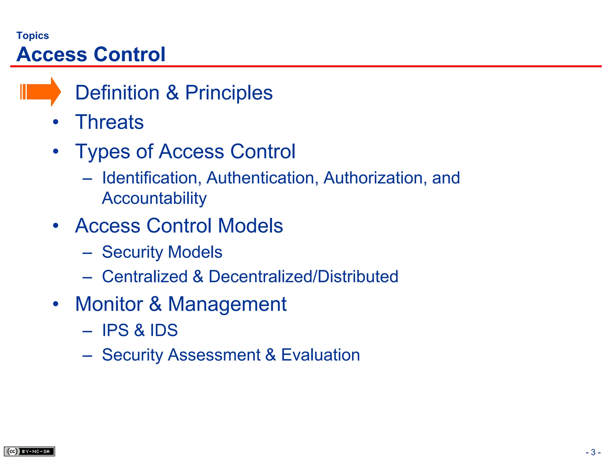 - 3 -
Topics
Access Control
• Definition & Principles
• Threats
• Types of Access Control
– Identification, Authentication, Authorization, and
Accountability
• Access Control Models
– Security Models
– Centralized & Decentralized/Distributed
• Monitor & Management
– IPS & IDS
– Security Assessment & Evaluation
 