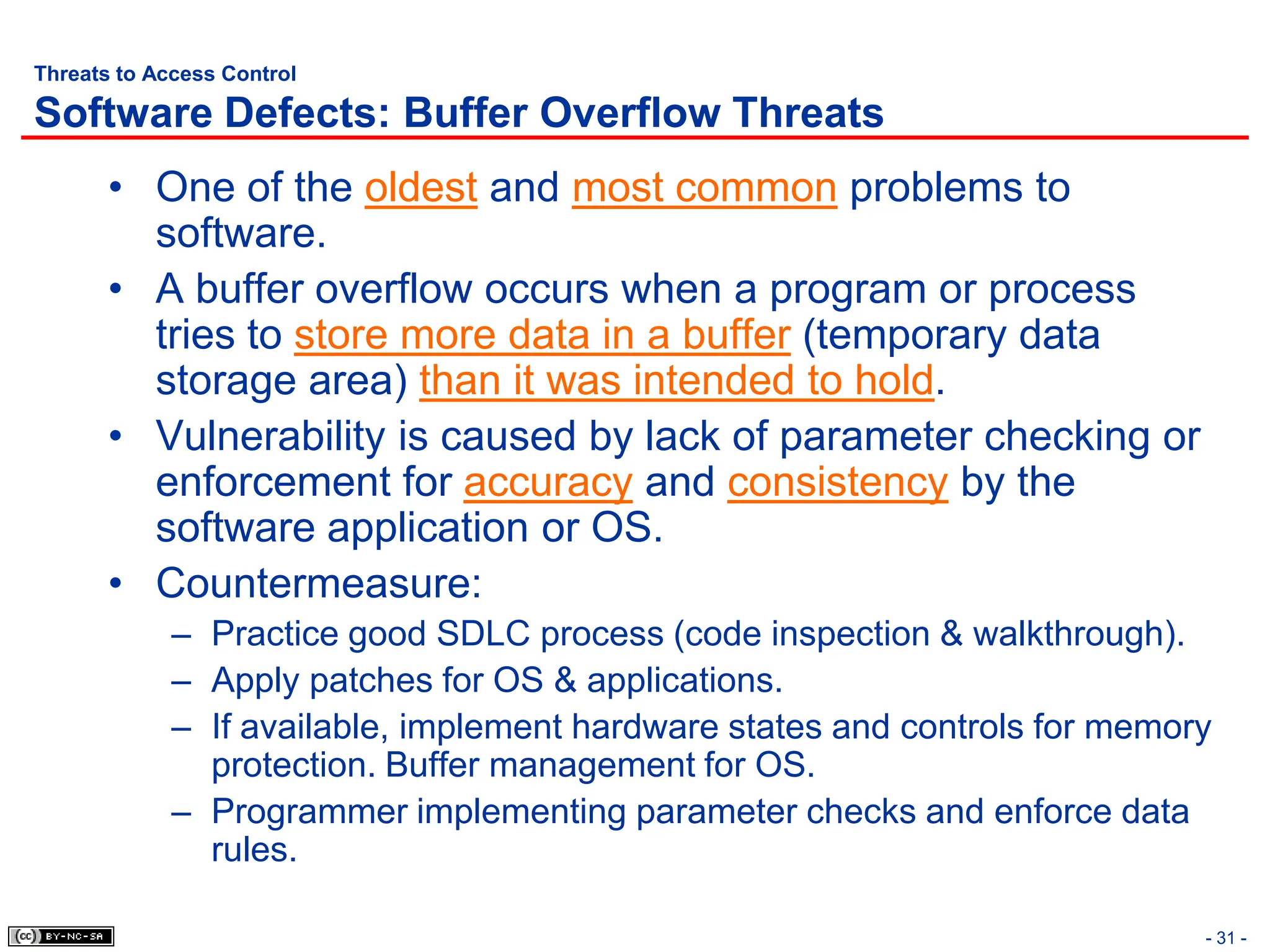 - 31 -
Threats to Access Control
Software Defects: Buffer Overflow Threats
• One of the oldest and most common problems to
software.
• A buffer overflow occurs when a program or process
tries to store more data in a buffer (temporary data
storage area) than it was intended to hold.
• Vulnerability is caused by lack of parameter checking or
enforcement for accuracy and consistency by the
software application or OS.
• Countermeasure:
– Practice good SDLC process (code inspection & walkthrough).
– Apply patches for OS & applications.
– If available, implement hardware states and controls for memory
protection. Buffer management for OS.
– Programmer implementing parameter checks and enforce data
rules.
 