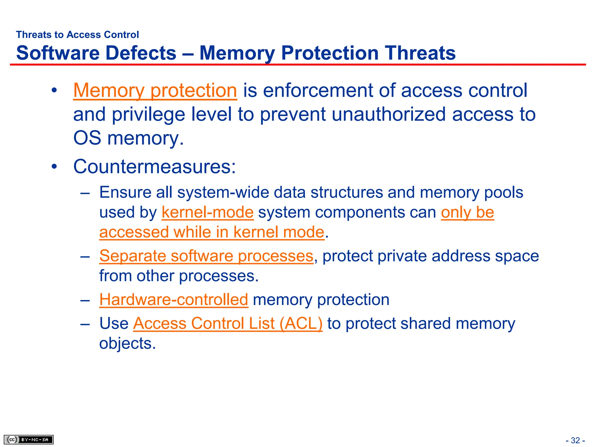 - 32 -
Threats to Access Control
Software Defects – Memory Protection Threats
• Memory protection is enforcement of access control
and privilege level to prevent unauthorized access to
OS memory.
• Countermeasures:
– Ensure all system-wide data structures and memory pools
used by kernel-mode system components can only be
accessed while in kernel mode.
– Separate software processes, protect private address space
from other processes.
– Hardware-controlled memory protection
– Use Access Control List (ACL) to protect shared memory
objects.
 