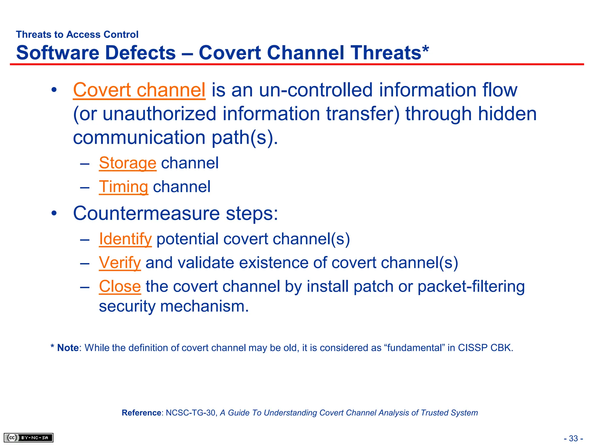 - 33 -
Threats to Access Control
Software Defects – Covert Channel Threats*
• Covert channel is an un-controlled information flow
(or unauthorized information transfer) through hidden
communication path(s).
– Storage channel
– Timing channel
• Countermeasure steps:
– Identify potential covert channel(s)
– Verify and validate existence of covert channel(s)
– Close the covert channel by install patch or packet-filtering
security mechanism.
* Note: While the definition of covert channel may be old, it is considered as “fundamental” in CISSP CBK.
Reference: NCSC-TG-30, A Guide To Understanding Covert Channel Analysis of Trusted System
 