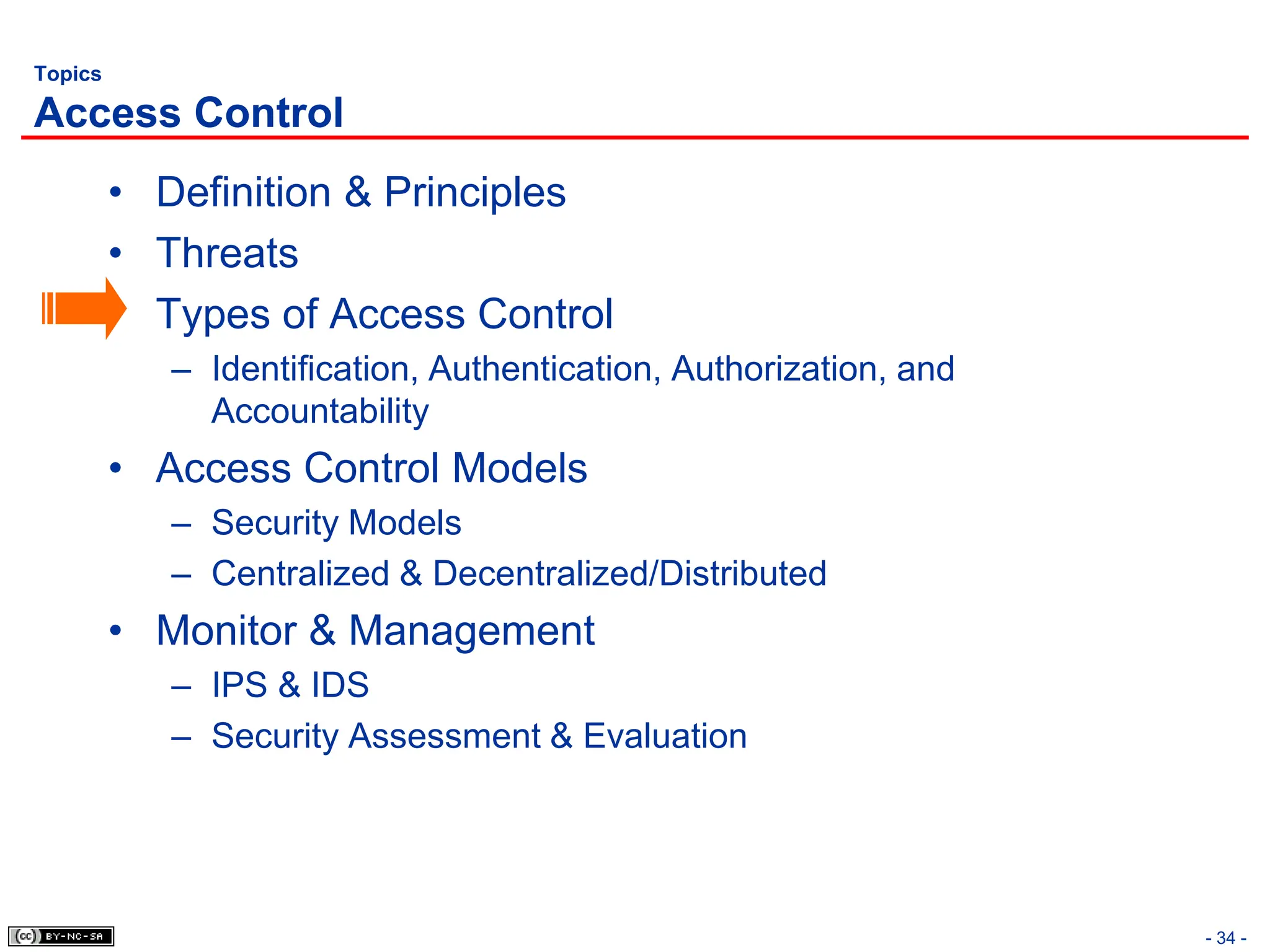 - 34 -
Topics
Access Control
• Definition & Principles
• Threats
• Types of Access Control
– Identification, Authentication, Authorization, and
Accountability
• Access Control Models
– Security Models
– Centralized & Decentralized/Distributed
• Monitor & Management
– IPS & IDS
– Security Assessment & Evaluation
 