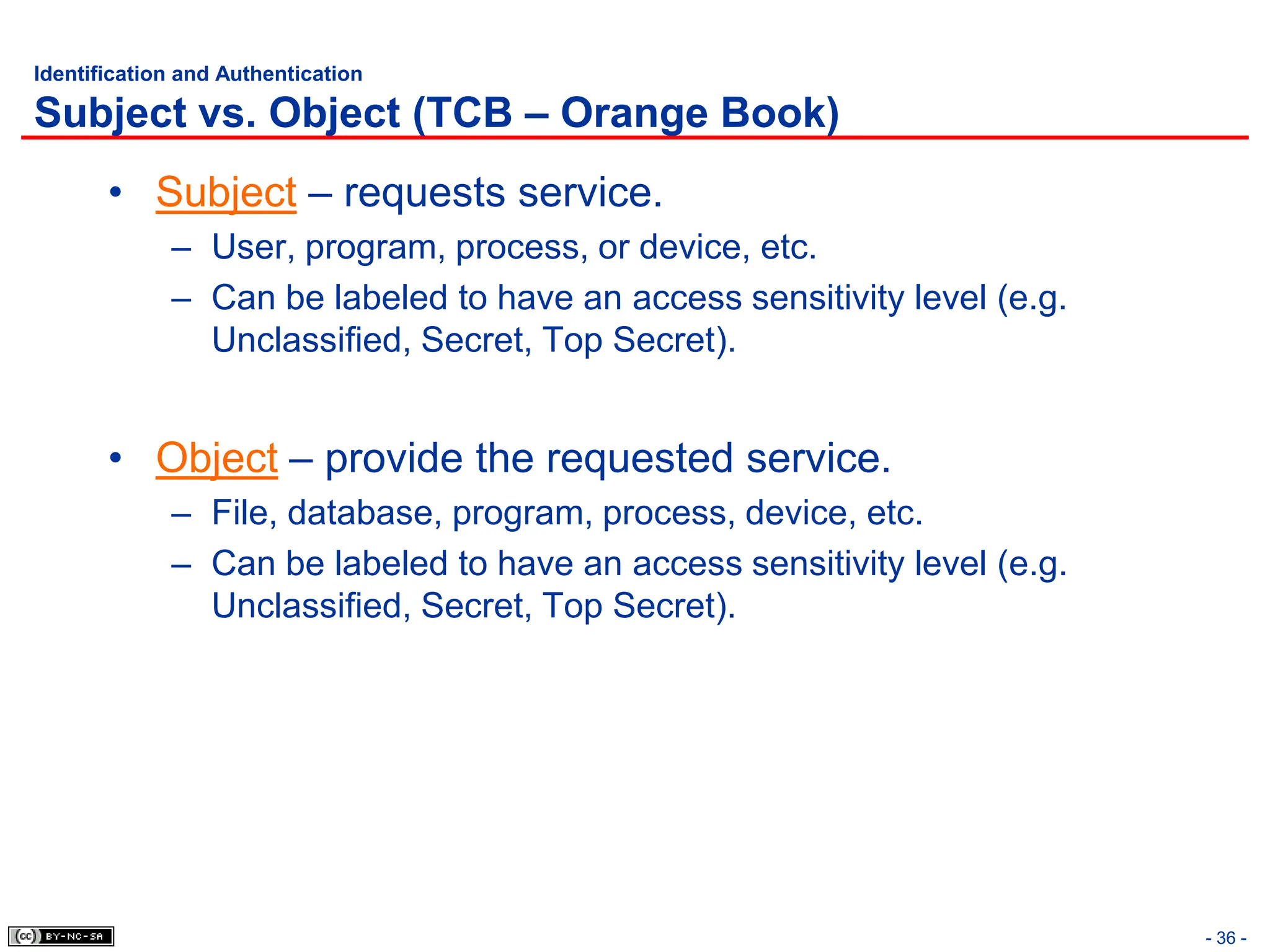 - 36 -
Identification and Authentication
Subject vs. Object (TCB – Orange Book)
• Subject – requests service.
– User, program, process, or device, etc.
– Can be labeled to have an access sensitivity level (e.g.
Unclassified, Secret, Top Secret).
• Object – provide the requested service.
– File, database, program, process, device, etc.
– Can be labeled to have an access sensitivity level (e.g.
Unclassified, Secret, Top Secret).
 