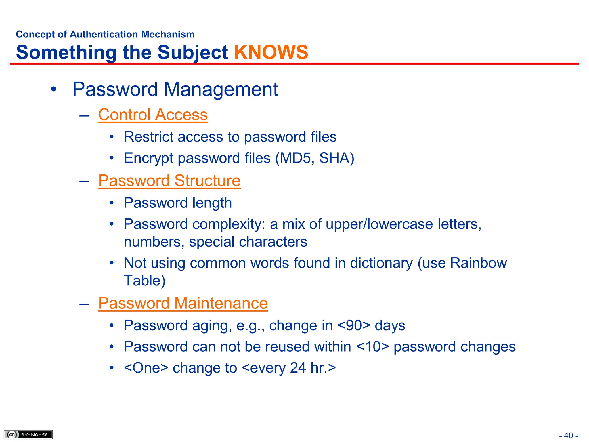 - 40 -
Concept of Authentication Mechanism
Something the Subject KNOWS
• Password Management
– Control Access
• Restrict access to password files
• Encrypt password files (MD5, SHA)
– Password Structure
• Password length
• Password complexity: a mix of upper/lowercase letters,
numbers, special characters
• Not using common words found in dictionary (use Rainbow
Table)
– Password Maintenance
• Password aging, e.g., change in <90> days
• Password can not be reused within <10> password changes
• <One> change to <every 24 hr.>
 