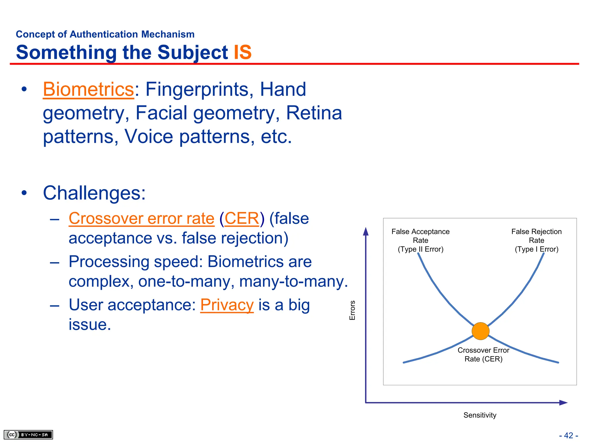 - 42 -
Concept of Authentication Mechanism
Something the Subject IS
• Biometrics: Fingerprints, Hand
geometry, Facial geometry, Retina
patterns, Voice patterns, etc.
• Challenges:
– Crossover error rate (CER) (false
acceptance vs. false rejection)
– Processing speed: Biometrics are
complex, one-to-many, many-to-many.
– User acceptance: Privacy is a big
issue.
Errors
Sensitivity
Crossover Error
Rate (CER)
False Acceptance
Rate
(Type II Error)
False Rejection
Rate
(Type I Error)
 