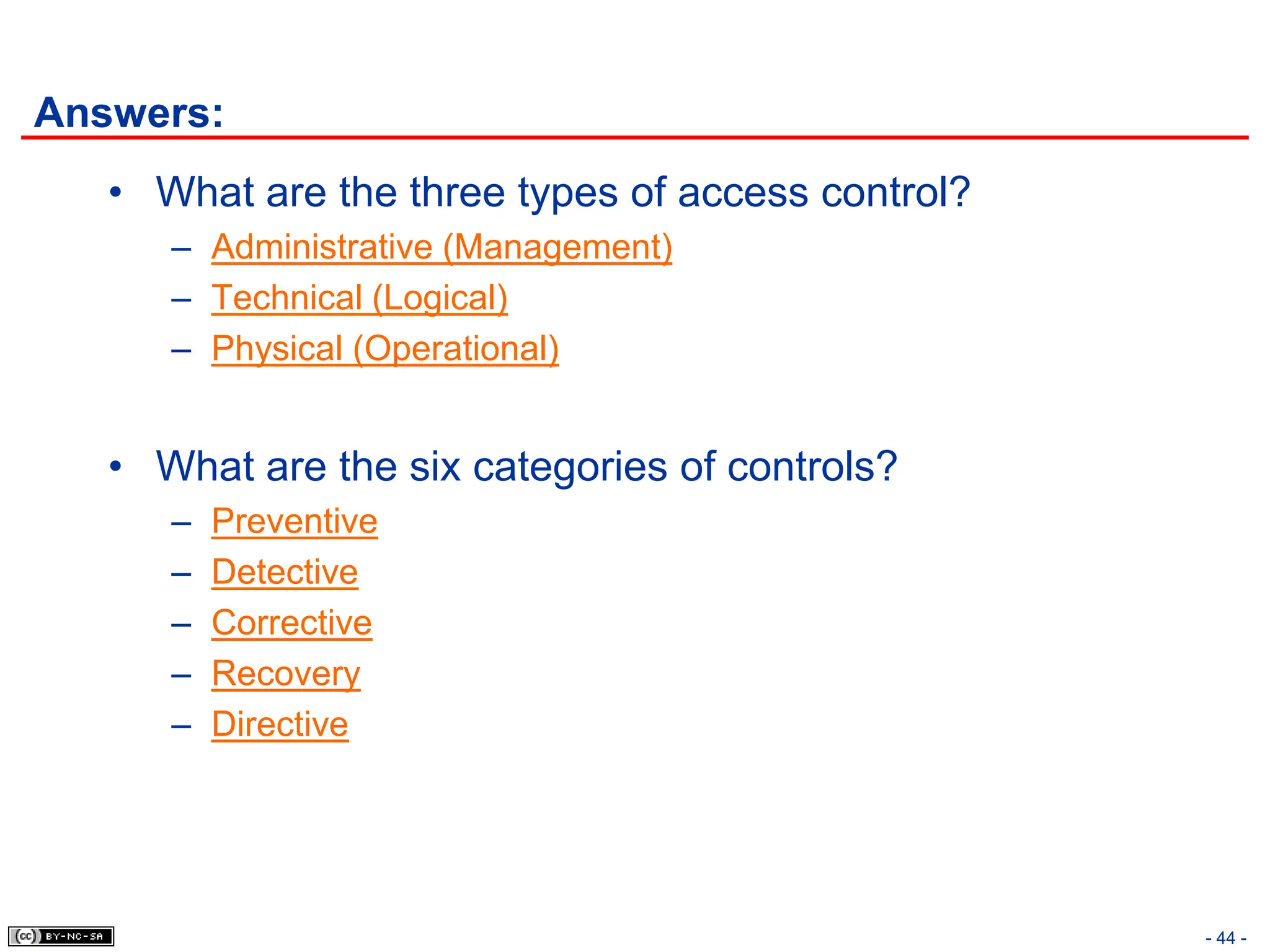 - 44 -
Answers:
• What are the three types of access control?
– Administrative (Management)
– Technical (Logical)
– Physical (Operational)
• What are the six categories of controls?
– Preventive
– Detective
– Corrective
– Recovery
– Directive
 