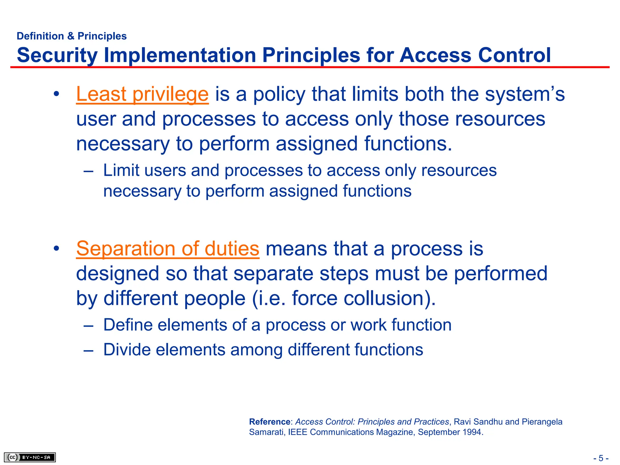 - 5 -
Definition & Principles
Security Implementation Principles for Access Control
• Least privilege is a policy that limits both the system’s
user and processes to access only those resources
necessary to perform assigned functions.
– Limit users and processes to access only resources
necessary to perform assigned functions
• Separation of duties means that a process is
designed so that separate steps must be performed
by different people (i.e. force collusion).
– Define elements of a process or work function
– Divide elements among different functions
Reference: Access Control: Principles and Practices, Ravi Sandhu and Pierangela
Samarati, IEEE Communications Magazine, September 1994.
 