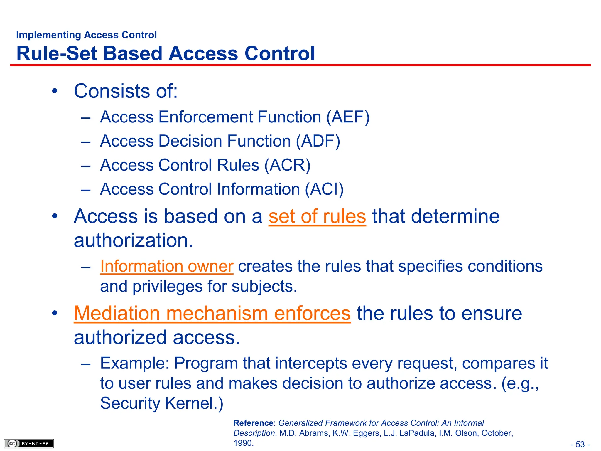 - 53 -
Implementing Access Control
Rule-Set Based Access Control
• Consists of:
– Access Enforcement Function (AEF)
– Access Decision Function (ADF)
– Access Control Rules (ACR)
– Access Control Information (ACI)
• Access is based on a set of rules that determine
authorization.
– Information owner creates the rules that specifies conditions
and privileges for subjects.
• Mediation mechanism enforces the rules to ensure
authorized access.
– Example: Program that intercepts every request, compares it
to user rules and makes decision to authorize access. (e.g.,
Security Kernel.)
Reference: Generalized Framework for Access Control: An Informal
Description, M.D. Abrams, K.W. Eggers, L.J. LaPadula, I.M. Olson, October,
1990.
 