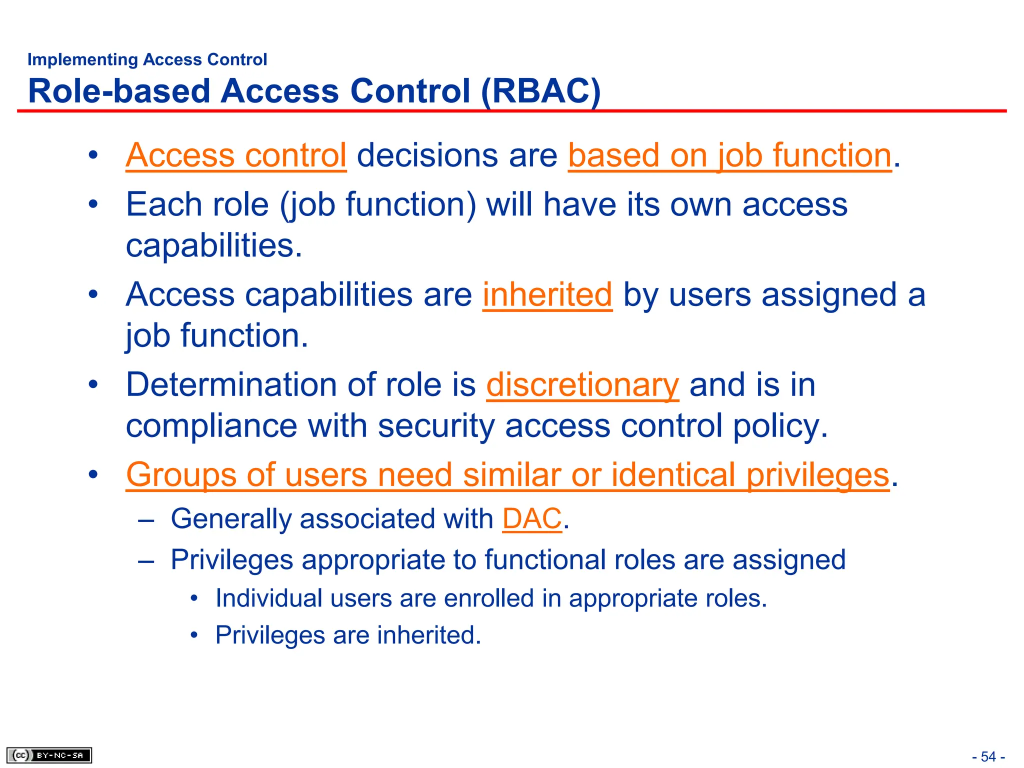 - 54 -
Implementing Access Control
Role-based Access Control (RBAC)
• Access control decisions are based on job function.
• Each role (job function) will have its own access
capabilities.
• Access capabilities are inherited by users assigned a
job function.
• Determination of role is discretionary and is in
compliance with security access control policy.
• Groups of users need similar or identical privileges.
– Generally associated with DAC.
– Privileges appropriate to functional roles are assigned
• Individual users are enrolled in appropriate roles.
• Privileges are inherited.
 