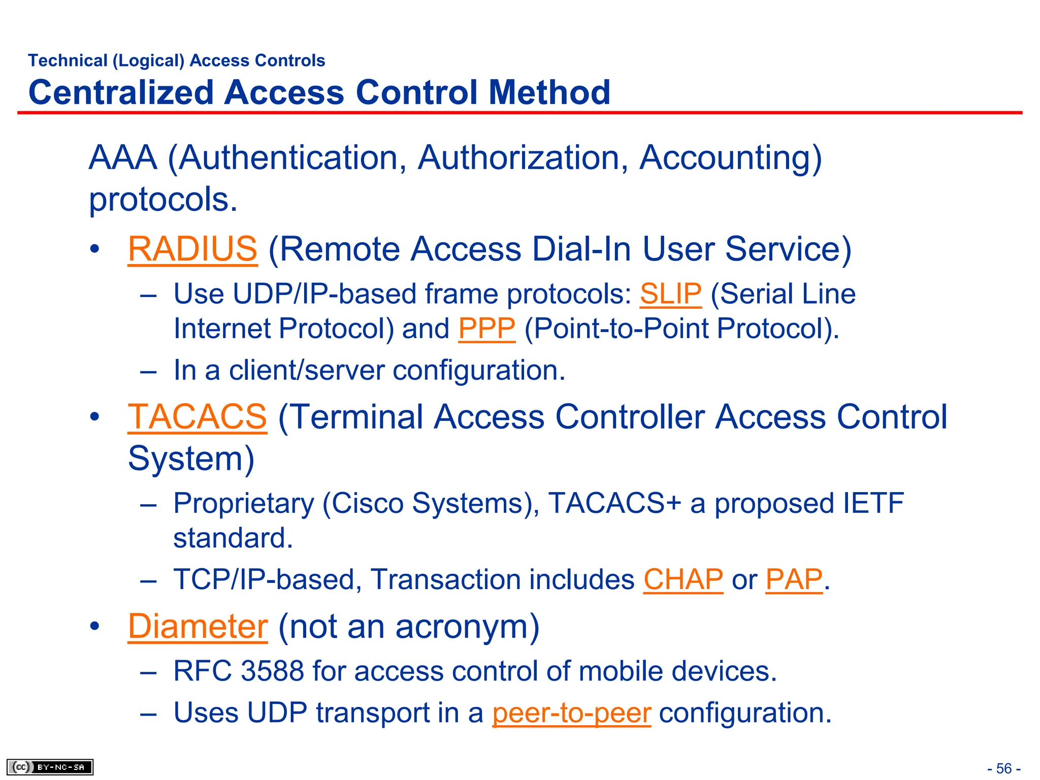 - 56 -
Technical (Logical) Access Controls
Centralized Access Control Method
AAA (Authentication, Authorization, Accounting)
protocols.
• RADIUS (Remote Access Dial-In User Service)
– Use UDP/IP-based frame protocols: SLIP (Serial Line
Internet Protocol) and PPP (Point-to-Point Protocol).
– In a client/server configuration.
• TACACS (Terminal Access Controller Access Control
System)
– Proprietary (Cisco Systems), TACACS+ a proposed IETF
standard.
– TCP/IP-based, Transaction includes CHAP or PAP.
• Diameter (not an acronym)
– RFC 3588 for access control of mobile devices.
– Uses UDP transport in a peer-to-peer configuration.
 