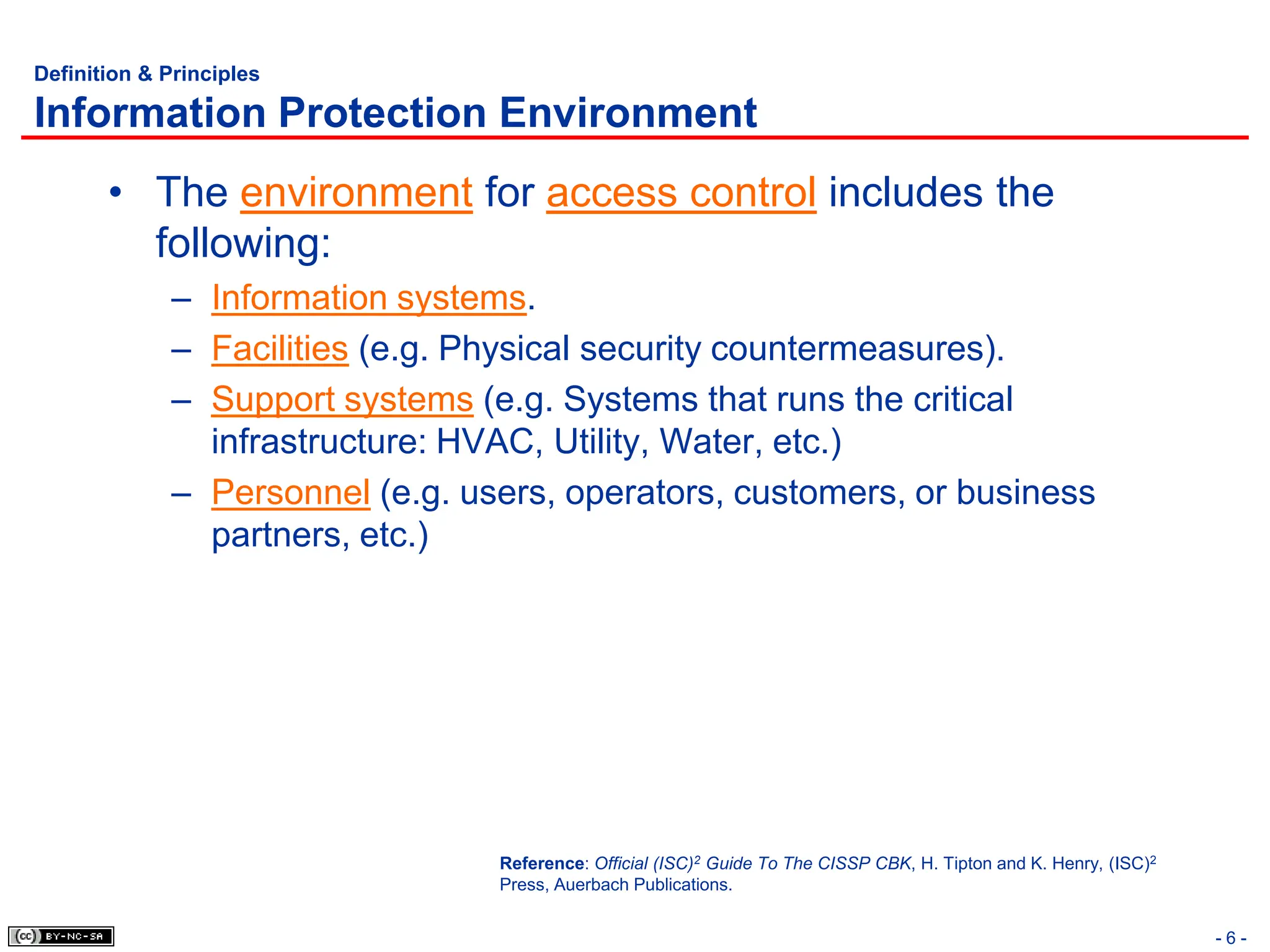 - 6 -
Definition & Principles
Information Protection Environment
• The environment for access control includes the
following:
– Information systems.
– Facilities (e.g. Physical security countermeasures).
– Support systems (e.g. Systems that runs the critical
infrastructure: HVAC, Utility, Water, etc.)
– Personnel (e.g. users, operators, customers, or business
partners, etc.)
Reference: Official (ISC)2 Guide To The CISSP CBK, H. Tipton and K. Henry, (ISC)2
Press, Auerbach Publications.
 