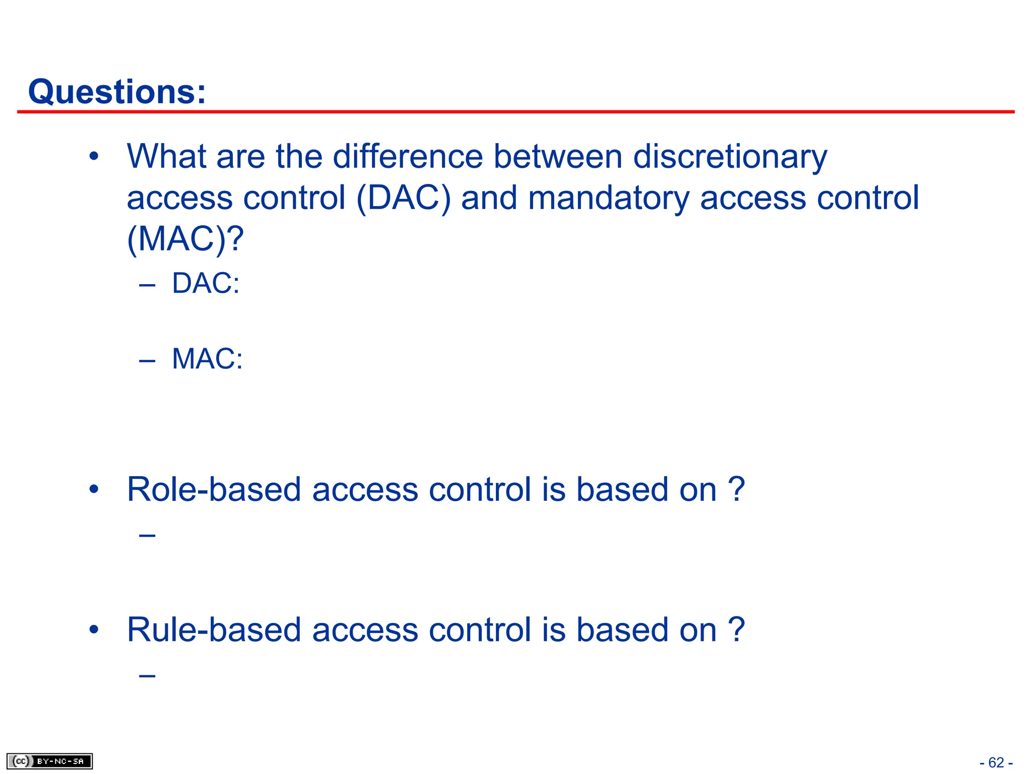- 62 -
Questions:
• What are the difference between discretionary
access control (DAC) and mandatory access control
(MAC)?
– DAC:
– MAC:
• Role-based access control is based on ?
–
• Rule-based access control is based on ?
–
 