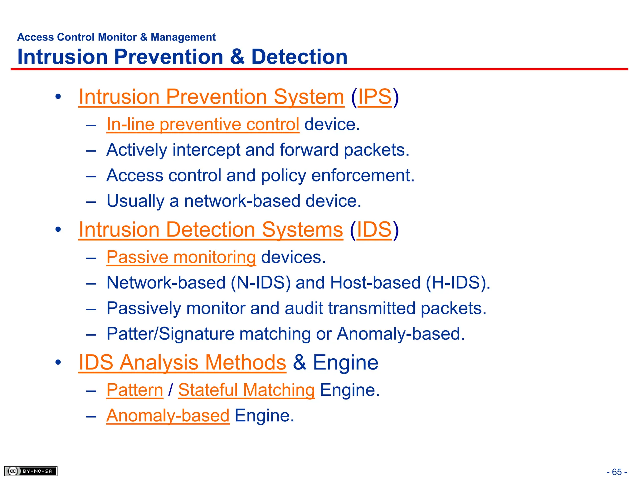 - 65 -
Access Control Monitor & Management
Intrusion Prevention & Detection
• Intrusion Prevention System (IPS)
– In-line preventive control device.
– Actively intercept and forward packets.
– Access control and policy enforcement.
– Usually a network-based device.
• Intrusion Detection Systems (IDS)
– Passive monitoring devices.
– Network-based (N-IDS) and Host-based (H-IDS).
– Passively monitor and audit transmitted packets.
– Patter/Signature matching or Anomaly-based.
• IDS Analysis Methods & Engine
– Pattern / Stateful Matching Engine.
– Anomaly-based Engine.
 