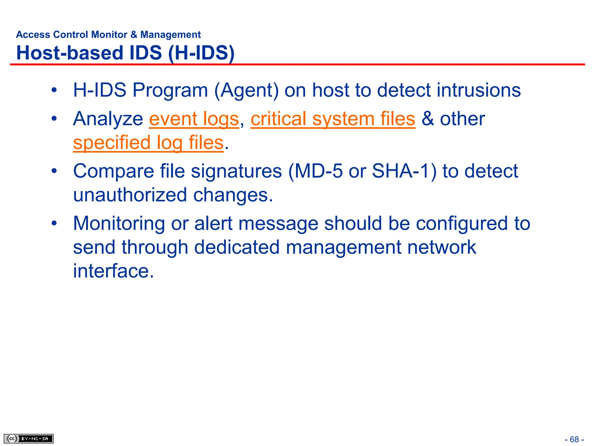 - 68 -
Access Control Monitor & Management
Host-based IDS (H-IDS)
• H-IDS Program (Agent) on host to detect intrusions
• Analyze event logs, critical system files & other
specified log files.
• Compare file signatures (MD-5 or SHA-1) to detect
unauthorized changes.
• Monitoring or alert message should be configured to
send through dedicated management network
interface.
 