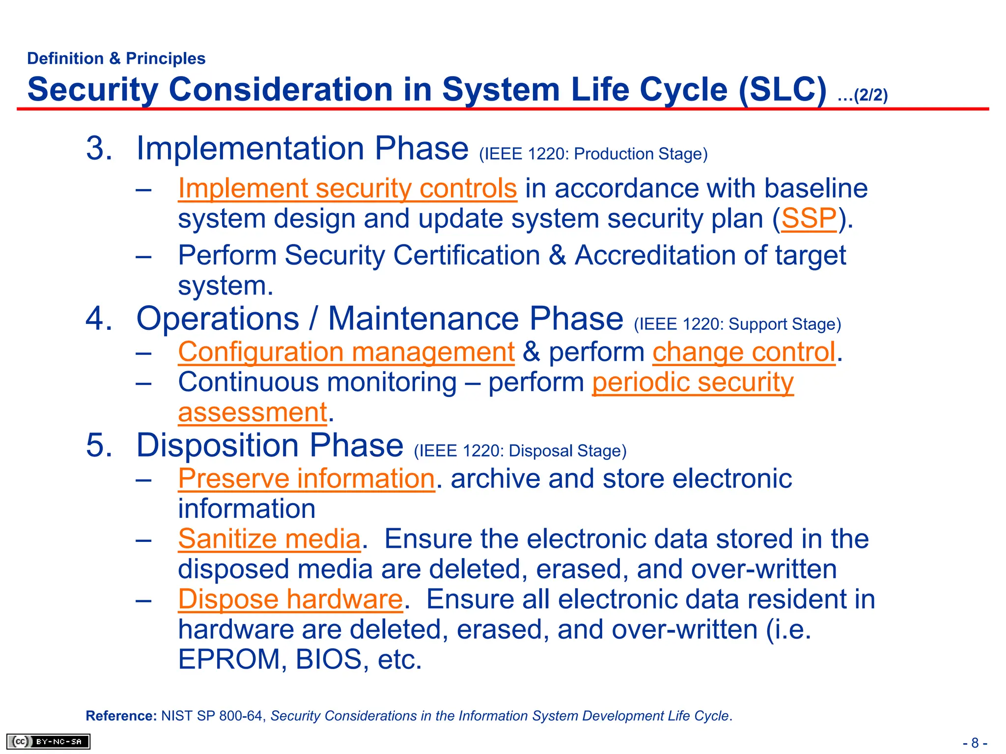 - 8 -
Definition & Principles
Security Consideration in System Life Cycle (SLC) …(2/2)
3. Implementation Phase (IEEE 1220: Production Stage)
– Implement security controls in accordance with baseline
system design and update system security plan (SSP).
– Perform Security Certification & Accreditation of target
system.
4. Operations / Maintenance Phase (IEEE 1220: Support Stage)
– Configuration management & perform change control.
– Continuous monitoring – perform periodic security
assessment.
5. Disposition Phase (IEEE 1220: Disposal Stage)
– Preserve information. archive and store electronic
information
– Sanitize media. Ensure the electronic data stored in the
disposed media are deleted, erased, and over-written
– Dispose hardware. Ensure all electronic data resident in
hardware are deleted, erased, and over-written (i.e.
EPROM, BIOS, etc.
Reference: NIST SP 800-64, Security Considerations in the Information System Development Life Cycle.
 