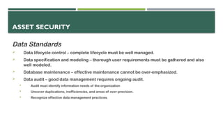 ASSET SECURITY
Data Standards
 Data lifecycle control – complete lifecycle must be well managed.
 Data specification and modeling – thorough user requirements must be gathered and also
well modeled.
 Database maintenance – effective maintenance cannot be over-emphasized.
 Data audit – good data management requires ongoing audit.
 Audit must identify information needs of the organization
 Uncover duplications, inefficiencies, and areas of over-provision.
 Recognize effective data management practices.
 