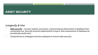 ASSET SECURITY
Longevity & Use
 Data security – involves system, processes, and procedures that protect a database from
unintended use. Security must be implemented in layers. Risk assessment of database be
periodically performed.
 Comprehensive strategies must be employed to ensure data security.
 