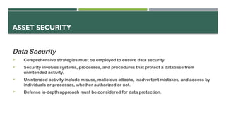 ASSET SECURITY
Data Security
 Comprehensive strategies must be employed to ensure data security.
 Security involves systems, processes, and procedures that protect a database from
unintended activity.
 Unintended activity include misuse, malicious attacks, inadvertent mistakes, and access by
individuals or processes, whether authorized or not.
 Defense in-depth approach must be considered for data protection.
 