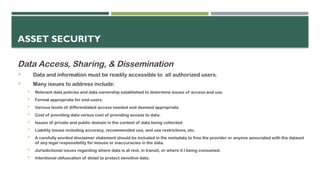 ASSET SECURITY
Data Access, Sharing, & Dissemination
 Data and information must be readily accessible to all authorized users.
 Many issues to address include:
 Relevant data policies and data ownership established to determine issues of access and use.
 Format appropriate for end-users.
 Various levels of differentiated access needed and deemed appropriate.
 Cost of providing data versus cost of providing access to data.
 Issues of private and public domain in the context of data being collected.
 Liability issues including accuracy, recommended use, and use restrictions, etc.
 A carefully worded disclaimer statement should be included in the metadata to free the provider or anyone associated with the dataset
of any legal responsibility for misuse or inaccuracies in the data.
 Jurisdictional issues regarding where data is at rest, in transit, or where it I being consumed.
 Intentional obfuscation of detail to protect sensitive data.
 